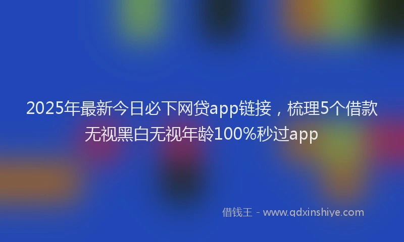 2025年最新今日必下网贷app链接，梳理5个借款无视黑白无视年龄100%秒过app