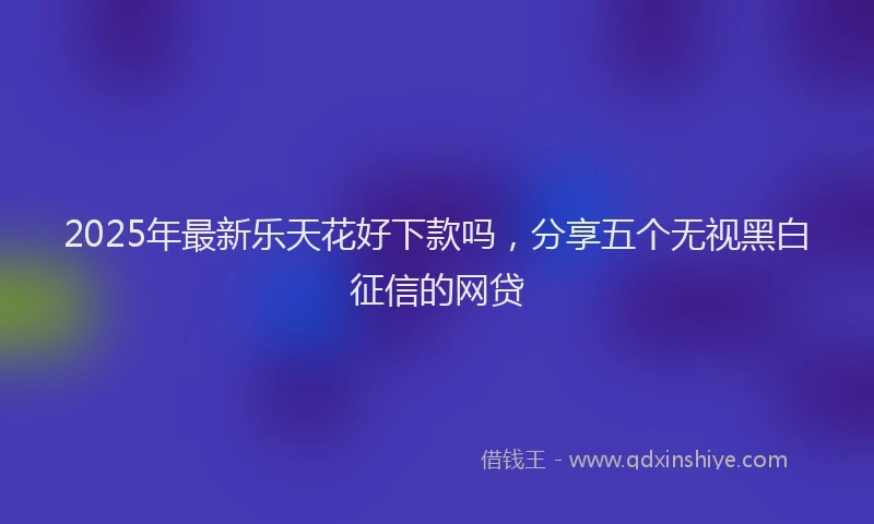 2025年最新乐天花好下款吗，分享五个无视黑白征信的网贷