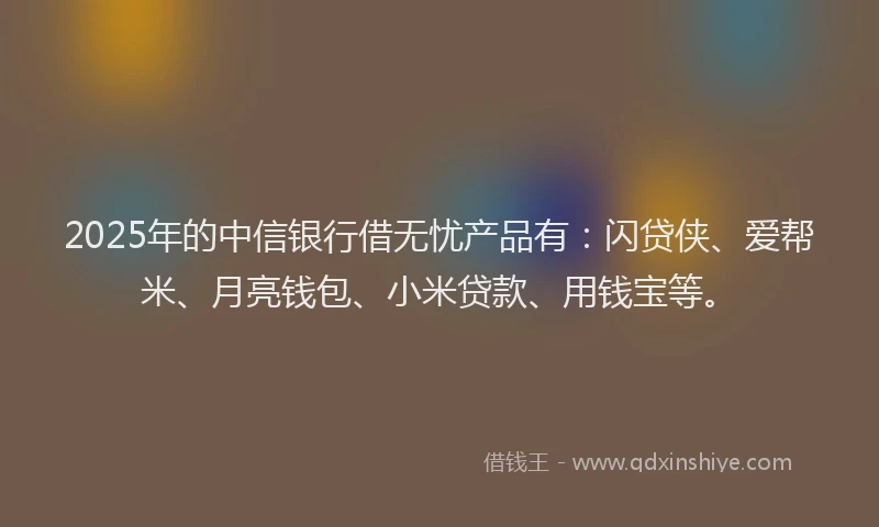 2025年的中信银行借无忧产品有:闪贷侠、爱帮米、月亮钱包、小米贷款、用钱宝等。