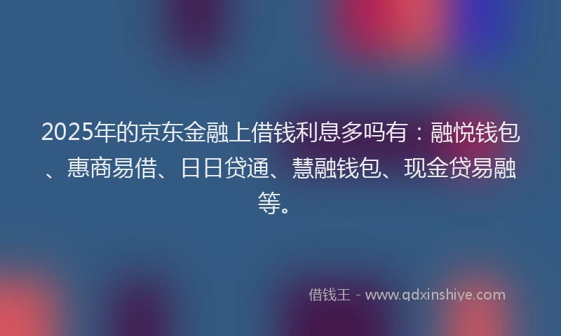 2025年的京东金融上借钱利息多吗有：融悦钱包、惠商易借、日日贷通、慧融钱包、现金贷易融等。