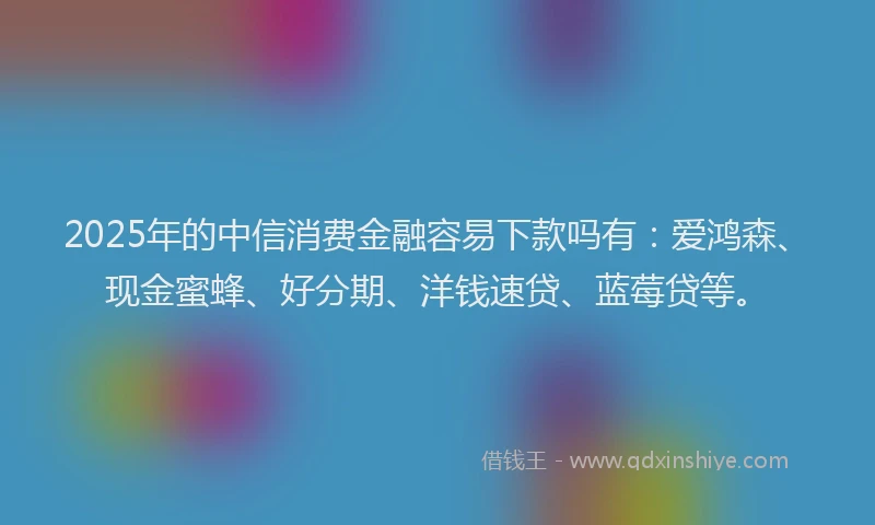 2025年的中信消费金融容易下款吗有：爱鸿森、现金蜜蜂、好分期、洋钱速贷、蓝莓贷等。
