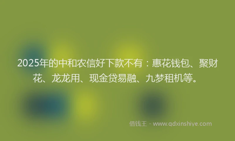 2025年的中和农信好下款不有：惠花钱包、聚财花、龙龙用、现金贷易融、九梦租机等。