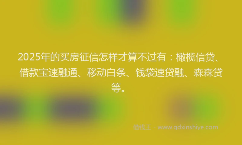 2025年的买房征信怎样才算不过有：橄榄信贷、借款宝速融通、移动白条、钱袋速贷融、森森贷等。