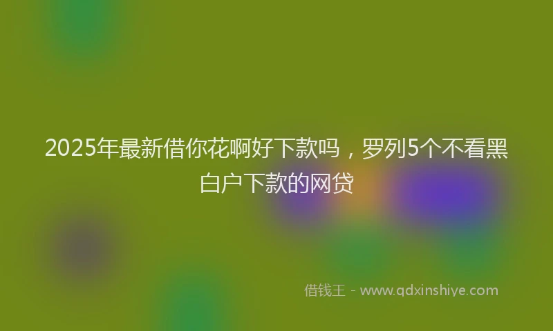 2025年最新借你花啊好下款吗，罗列5个不看黑白户下款的网贷