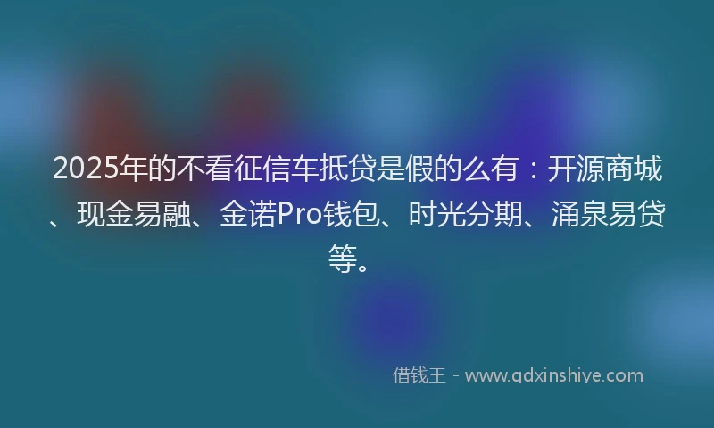 2025年的不看征信车抵贷是假的么有：开源商城、现金易融、金诺Pro钱包、时光分期、涌泉易贷等。
