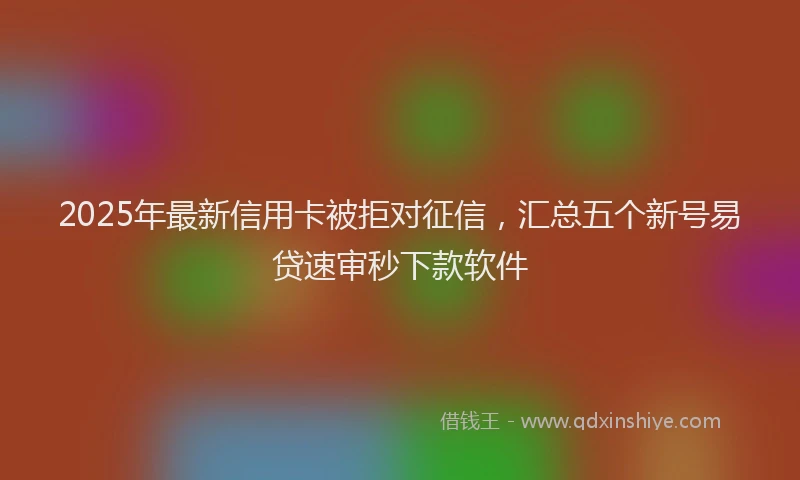 2025年最新信用卡被拒对征信，汇总五个新号易贷速审秒下款软件