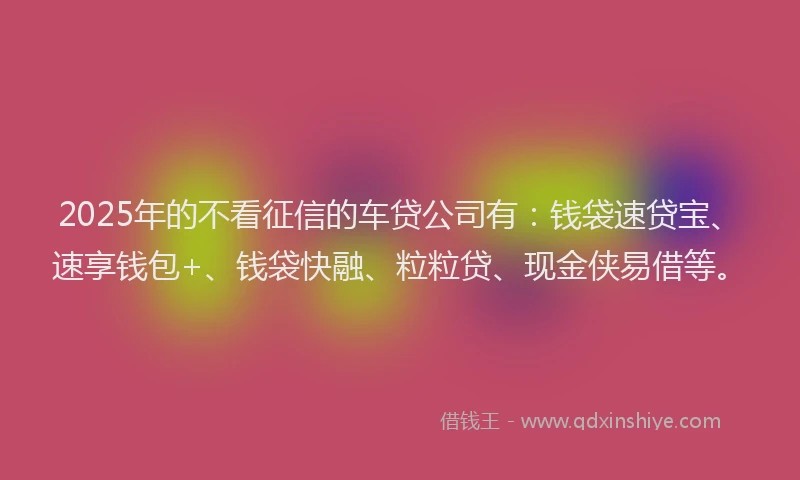 2025年的不看征信的车贷公司有：钱袋速贷宝、速享钱包+、钱袋快融、粒粒贷、现金侠易借等。