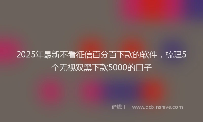 2025年最新不看征信百分百下款的软件，梳理5个无视双黑下款5000的口子