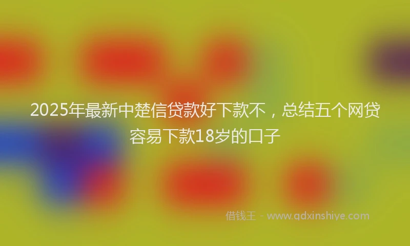 2025年最新中楚信贷款好下款不，总结五个网贷容易下款18岁的口子