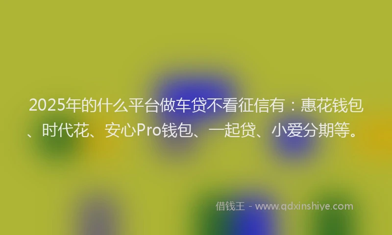 2025年的什么平台做车贷不看征信有：惠花钱包、时代花、安心Pro钱包、一起贷、小爱分期等。