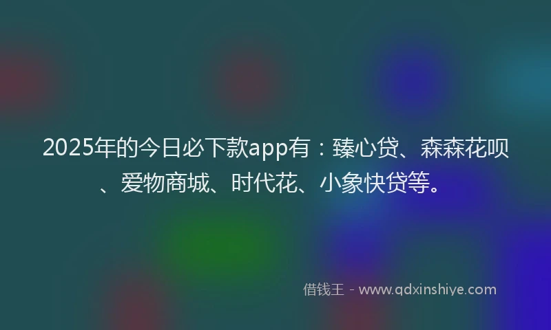 2025年的今日必下款app有：臻心贷、森森花呗、爱物商城、时代花、小象快贷等。