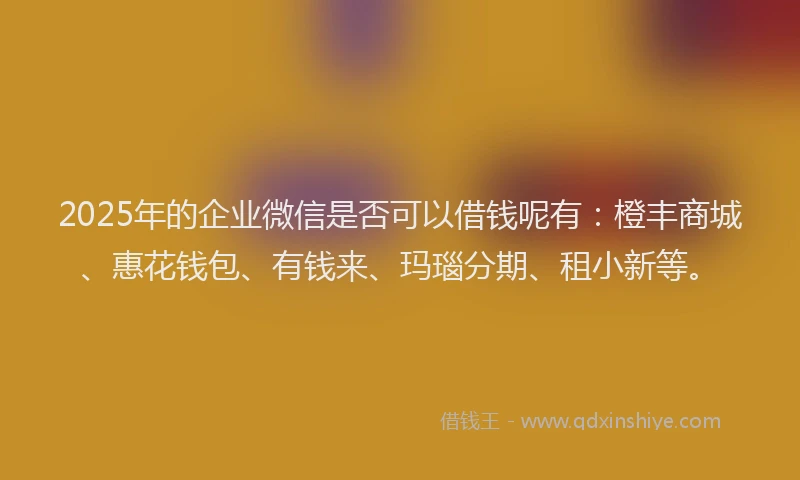 2025年的企业微信是否可以借钱呢有：橙丰商城、惠花钱包、有钱来、玛瑙分期、租小新等。
