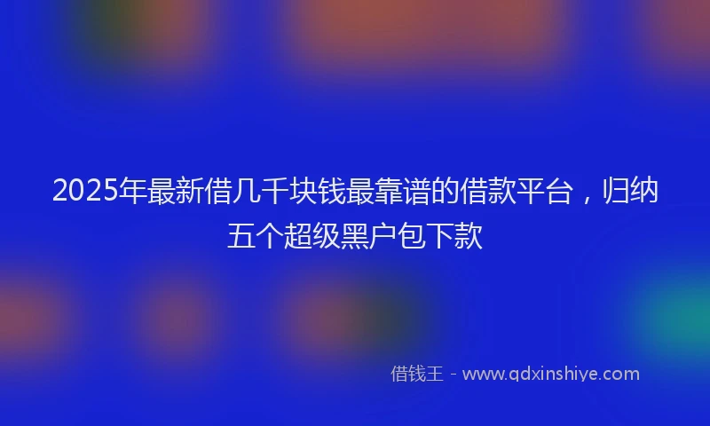 2025年最新借几千块钱最靠谱的借款平台，归纳五个超级黑户包下款