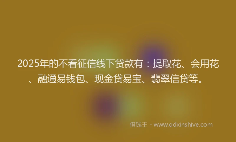 2025年的不看征信线下贷款有：提取花、会用花、融通易钱包、现金贷易宝、翡翠信贷等。