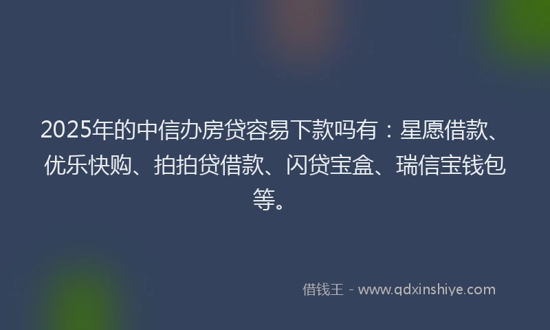 2025年的中信办房贷容易下款吗有：星愿借款、优乐快购、拍拍贷借款、闪贷宝盒、瑞信宝钱包等。
