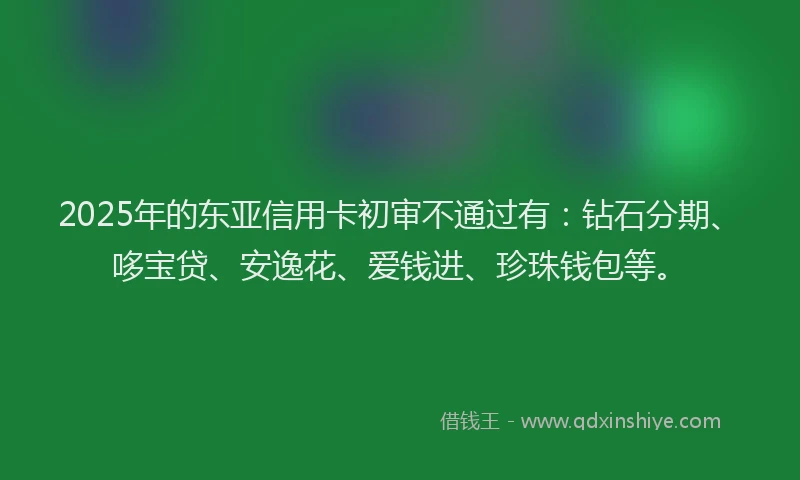 2025年的东亚信用卡初审不通过有：钻石分期、哆宝贷、安逸花、爱钱进、珍珠钱包等。