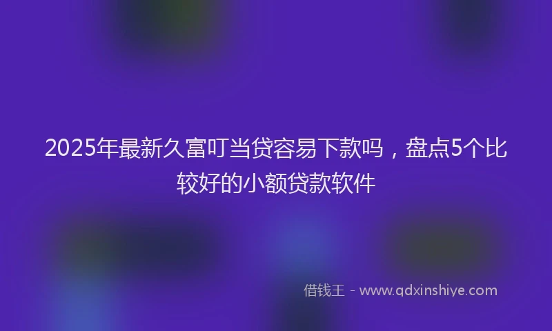 2025年最新久富叮当贷容易下款吗，盘点5个比较好的小额贷款软件
