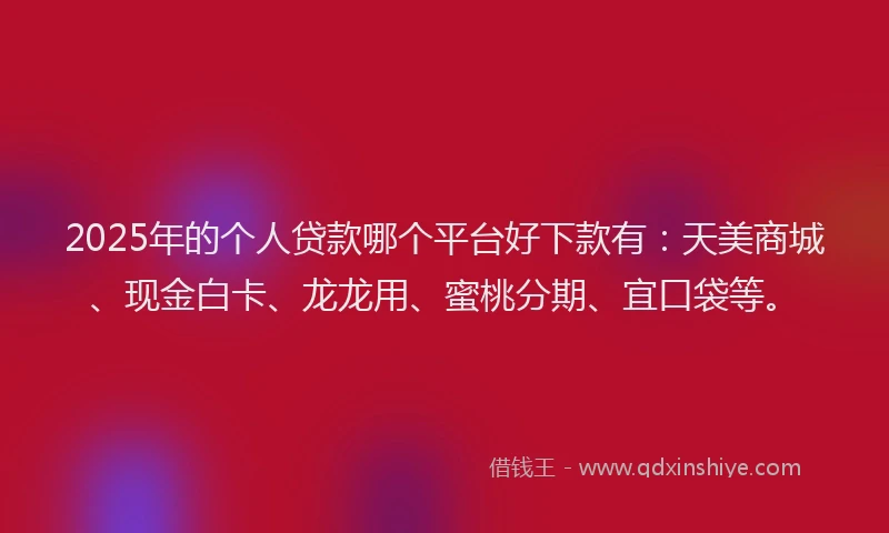 2025年的个人贷款哪个平台好下款有：天美商城、现金白卡、龙龙用、蜜桃分期、宜口袋等。