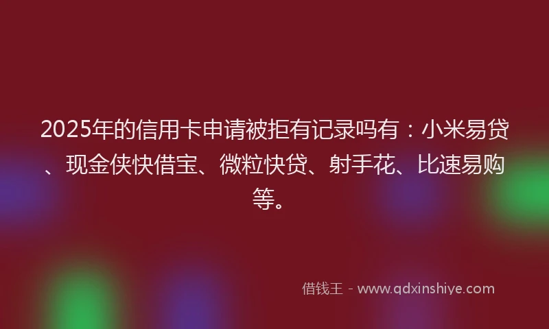 2025年的信用卡申请被拒有记录吗有：小米易贷、现金侠快借宝、微粒快贷、射手花、比速易购等。