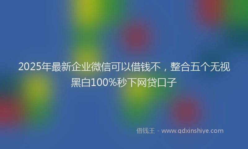 2025年最新企业微信可以借钱不，整合五个无视黑白100%秒下网贷口子