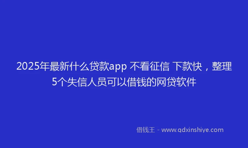 2025年最新什么贷款app 不看征信 下款快，整理5个失信人员可以借钱的网贷软件