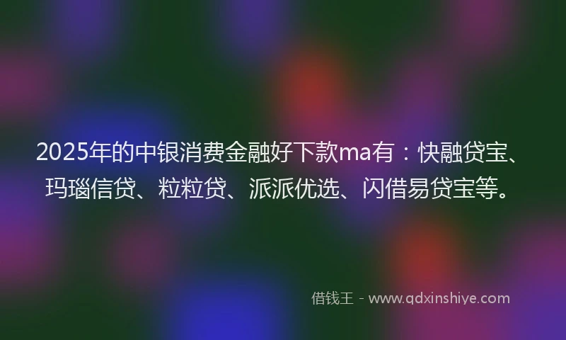 2025年的中银消费金融好下款ma有：快融贷宝、玛瑙信贷、粒粒贷、派派优选、闪借易贷宝等。