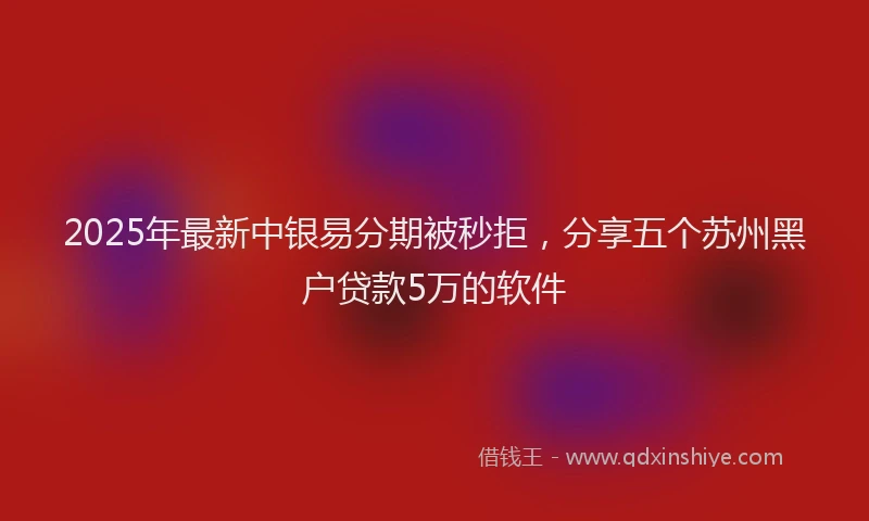 2025年最新中银易分期被秒拒，分享五个苏州黑户贷款5万的软件