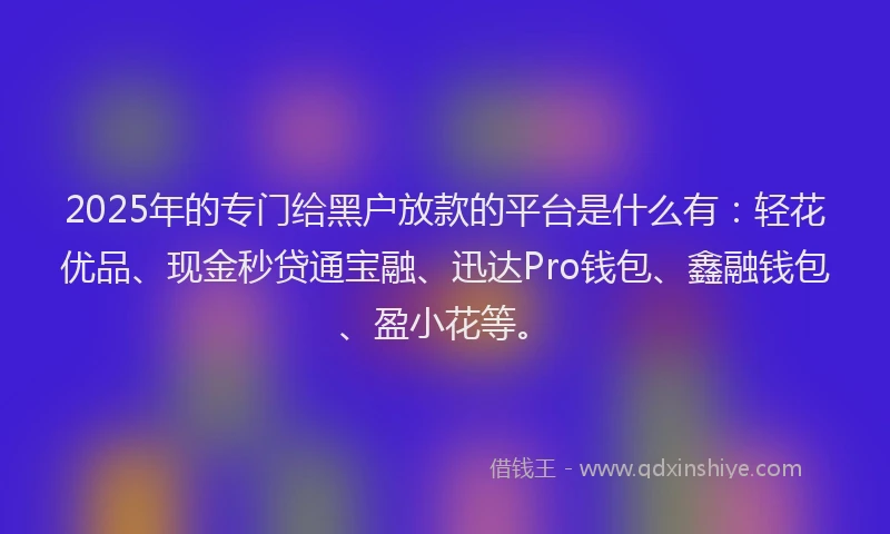 2025年的专门给黑户放款的平台是什么有：轻花优品、现金秒贷通宝融、迅达Pro钱包、鑫融钱包、盈小花等。