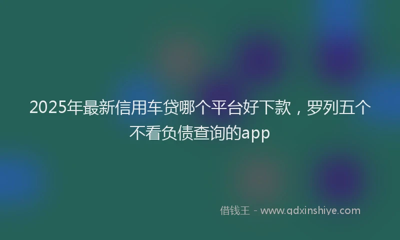 2025年最新信用车贷哪个平台好下款，罗列五个不看负债查询的app