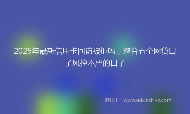 2025年最新信用卡回访被拒吗，整合五个网贷口子风控不严的口子