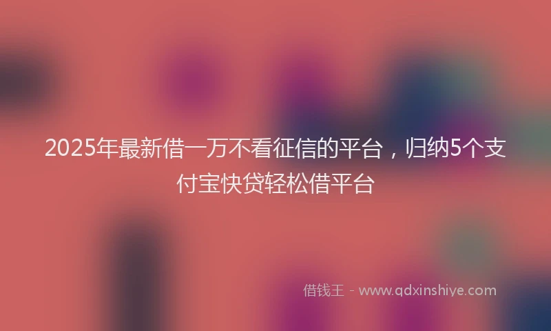 2025年最新借一万不看征信的平台，归纳5个支付宝快贷轻松借平台