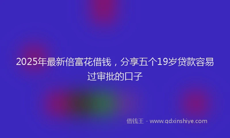 2025年最新倍富花借钱，分享五个19岁贷款容易过审批的口子
