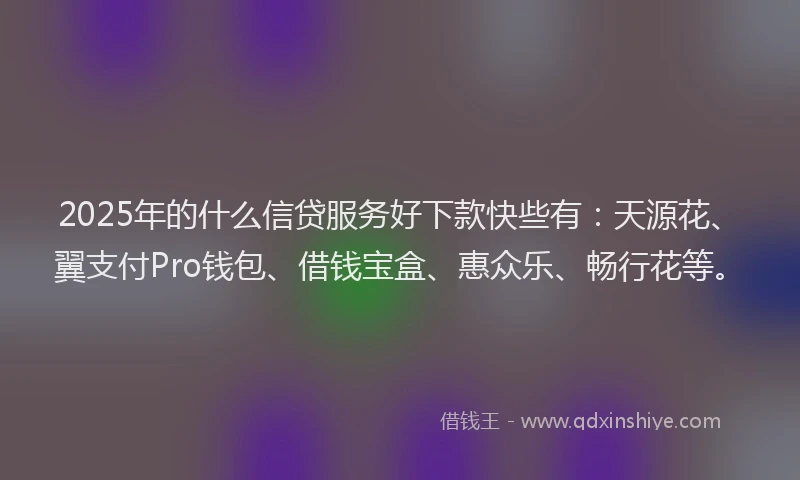 2025年的什么信贷服务好下款快些有：天源花、翼支付Pro钱包、借钱宝盒、惠众乐、畅行花等。