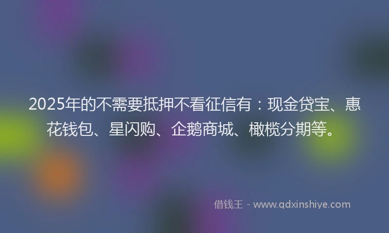 2025年的不需要抵押不看征信有：现金贷宝、惠花钱包、星闪购、企鹅商城、橄榄分期等。