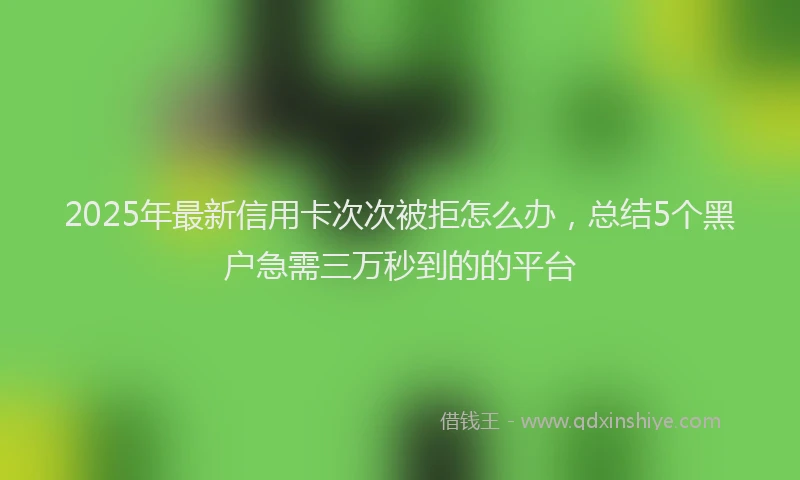 2025年最新信用卡次次被拒怎么办，总结5个黑户急需三万秒到的的平台