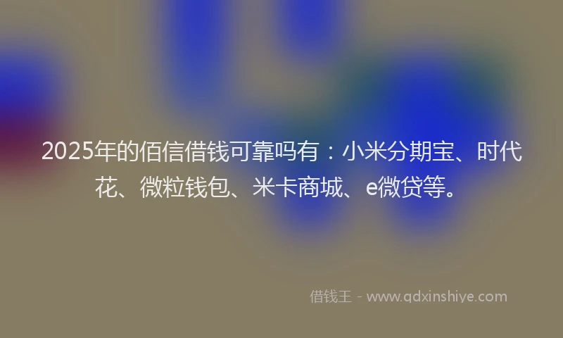 2025年的佰信借钱可靠吗有：小米分期宝、时代花、微粒钱包、米卡商城、e微贷等。