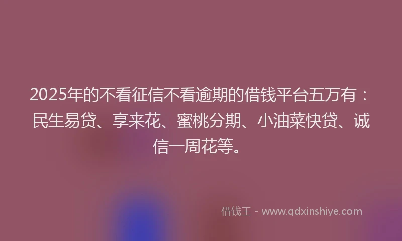 2025年的不看征信不看逾期的借钱平台五万有：民生易贷、享来花、蜜桃分期、小油菜快贷、诚信一周花等。