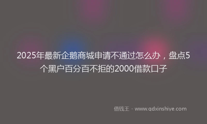 2025年最新企鹅商城申请不通过怎么办，盘点5个黑户百分百不拒的2000借款口子