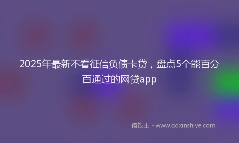 2025年最新不看征信负债卡贷，盘点5个能百分百通过的网贷app