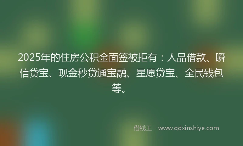 2025年的住房公积金面签被拒有：人品借款、瞬信贷宝、现金秒贷通宝融、星愿贷宝、全民钱包等。
