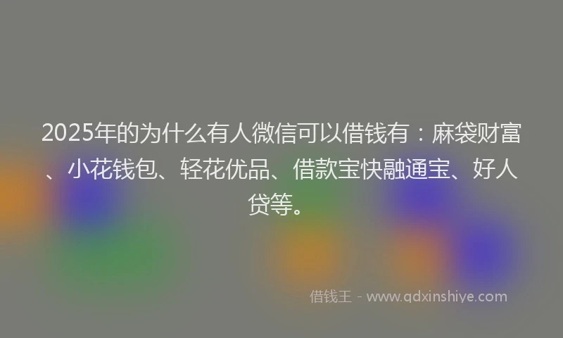 2025年的为什么有人微信可以借钱有：麻袋财富、小花钱包、轻花优品、借款宝快融通宝、好人贷等。