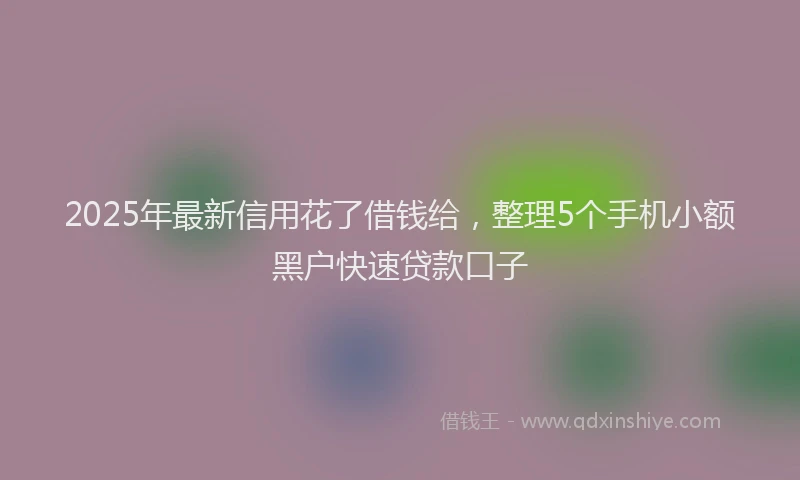 2025年最新信用花了借钱给，整理5个手机小额黑户快速贷款口子