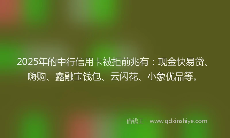 2025年的中行信用卡被拒前兆有：现金快易贷、嗨购、鑫融宝钱包、云闪花、小象优品等。