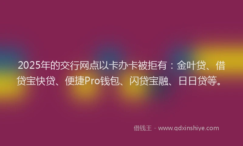2025年的交行网点以卡办卡被拒有：金叶贷、借贷宝快贷、便捷Pro钱包、闪贷宝融、日日贷等。