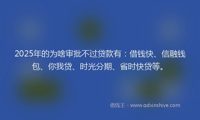 2025年的为啥审批不过贷款有：借钱快、信融钱包、你我贷、时光分期、省时快贷等。