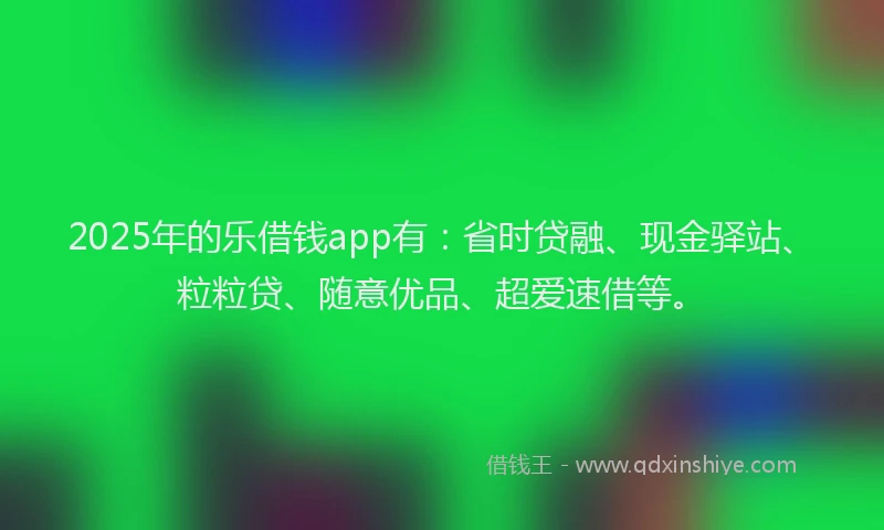 2025年的乐借钱app有：省时贷融、现金驿站、粒粒贷、随意优品、超爱速借等。