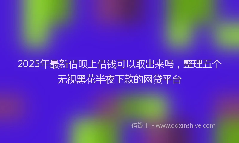2025年最新借呗上借钱可以取出来吗，整理五个无视黑花半夜下款的网贷平台
