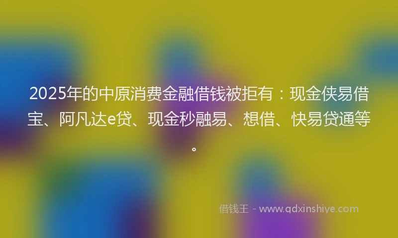 2025年的中原消费金融借钱被拒有：现金侠易借宝、阿凡达e贷、现金秒融易、想借、快易贷通等。