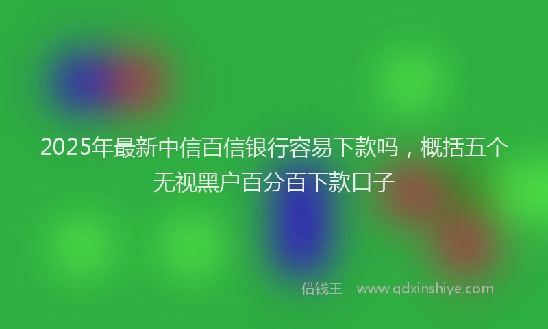 2025年最新中信百信银行容易下款吗，概括五个无视黑户百分百下款口子