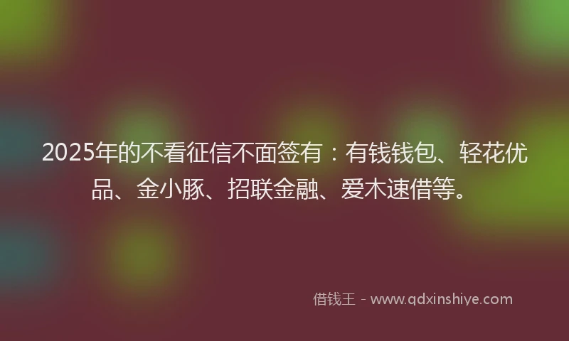 2025年的不看征信不面签有：有钱钱包、轻花优品、金小豚、招联金融、爱木速借等。